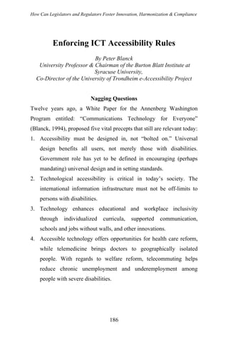 How Can Legislators and Regulators Foster Innovation, Harmonization & Compliance
Enforcing ICT Accessibility Rules
By Peter Blanck
University Professor & Chairman of the Burton Blatt Institute at
Syracuse University,
Co-Director of the University of Trondheim e-Accessibility Project
Nagging Questions
Twelve years ago, a White Paper for the Annenberg Washington
Program entitled: “Communications Technology for Everyone”
(Blanck, 1994), proposed five vital precepts that still are relevant today:
1. Accessibility must be designed in, not “bolted on.” Universal
design benefits all users, not merely those with disabilities.
Government role has yet to be defined in encouraging (perhaps
mandating) universal design and in setting standards.
2. Technological accessibility is critical in today’s society. The
international information infrastructure must not be off-limits to
persons with disabilities.
3. Technology enhances educational and workplace inclusivity
through individualized curricula, supported communication,
schools and jobs without walls, and other innovations.
4. Accessible technology offers opportunities for health care reform,
while telemedicine brings doctors to geographically isolated
people. With regards to welfare reform, telecommuting helps
reduce chronic unemployment and underemployment among
people with severe disabilities.
186
 