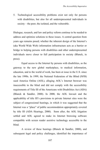 The Accessibility Imperative
5. Technological accessibility problems exist not only for persons
with disabilities, but also for all underrepresented individuals in
society – the poor, the isolated, and the vulnerable.
Dialogue, research, and law and policy reform continue to be needed to
address and optimize solutions to these issues. A central question from
years ago remains posed; whether the inherent design of the Internet’s
(aka World Wide Web) information infrastructure acts as a barrier or
bridge to helping persons with disabilities and other underrepresented
individuals move closer to full participation in society (Blanck, in
press).
Equal access to the Internet by persons with disabilities, as the
gateway to the new global marketplace, to medical information,
education, and to the world of work, has been at issue in the U.S. since
the late 1990s. In 1999, the National Federation of the Blind (NFB)
sued America Online (AOL), alleging AOL’s Internet browser was
inaccessible to the blind and did not comply with the accessibility
requirements of Title III of the Americans with Disabilities Act (ADA)
(Blanck & Sandler, 2000). In 2000, the AOL lawsuit and the
applicability of title III’s provisions to private Internet sites were the
subject of congressional hearings, in which it was suggested that the
Internet was a “place” of public accommodation appropriately covered
by title III (ADA Hearings, 2000). Soon after, the AOL litigation
settled and AOL agreed to make its Internet browsing software
compatible with screen reader assistive technology accessible to the
blind.
A review of these hearings (Blanck & Sandler, 2000), and
subsequent legal and policy challenges, identified the importance of
187
 