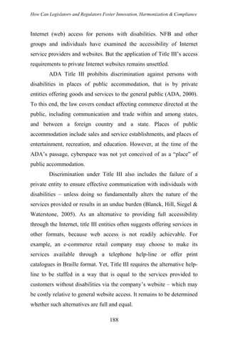 How Can Legislators and Regulators Foster Innovation, Harmonization & Compliance
Internet (web) access for persons with disabilities. NFB and other
groups and individuals have examined the accessibility of Internet
service providers and websites. But the application of Title III’s access
requirements to private Internet websites remains unsettled.
ADA Title III prohibits discrimination against persons with
disabilities in places of public accommodation, that is by private
entities offering goods and services to the general public (ADA, 2000).
To this end, the law covers conduct affecting commerce directed at the
public, including communication and trade within and among states,
and between a foreign country and a state. Places of public
accommodation include sales and service establishments, and places of
entertainment, recreation, and education. However, at the time of the
ADA’s passage, cyberspace was not yet conceived of as a “place” of
public accommodation.
Discrimination under Title III also includes the failure of a
private entity to ensure effective communication with individuals with
disabilities – unless doing so fundamentally alters the nature of the
services provided or results in an undue burden (Blanck, Hill, Siegel &
Waterstone, 2005). As an alternative to providing full accessibility
through the Internet, title III entities often suggests offering services in
other formats, because web access is not readily achievable. For
example, an e-commerce retail company may choose to make its
services available through a telephone help-line or offer print
catalogues in Braille format. Yet, Title III requires the alternative help-
line to be staffed in a way that is equal to the services provided to
customers without disabilities via the company’s website – which may
be costly relative to general website access. It remains to be determined
whether such alternatives are full and equal.
188
 
