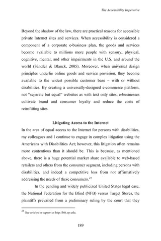 The Accessibility Imperative
Beyond the shadow of the law, there are practical reasons for accessible
private Internet sites and services. When accessibility is considered a
component of a corporate e-business plan, the goods and services
become available to millions more people with sensory, physical,
cognitive, mental, and other impairments in the U.S. and around the
world (Sandler & Blanck, 2005). Moreover, when universal design
principles underlie online goods and service provision, they become
available to the widest possible customer base – with or without
disabilities. By creating a universally-designed e-commerce platform,
not “separate but equal” websites as with text only sites, e-businesses
cultivate brand and consumer loyalty and reduce the costs of
retrofitting sites.
Litigating Access to the Internet
In the area of equal access to the Internet for persons with disabilities,
my colleagues and I continue to engage in complex litigation using the
Americans with Disabilities Act; however, this litigation often remains
more contentious than it should be. This is because, as mentioned
above, there is a huge potential market share available to web-based
retailers and others from the consumer segment, including persons with
disabilities, and indeed a competitive loss from not affirmatively
addressing the needs of these consumers.24
In the pending and widely publicized United States legal case,
the National Federation for the Blind (NFB) versus Target Stores, the
plaintiffs prevailed from a preliminary ruling by the court that they
24
See articles in support at http://bbi.syr.edu.
189
 