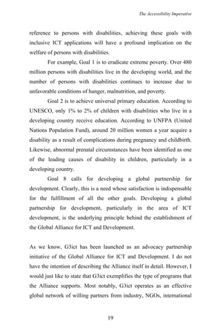The Accessibility Imperative
reference to persons with disabilities, achieving these goals with
inclusive ICT applications will have a profound implication on the
welfare of persons with disabilities.
For example, Goal 1 is to eradicate extreme poverty. Over 480
million persons with disabilities live in the developing world, and the
number of persons with disabilities continues to increase due to
unfavorable conditions of hunger, malnutrition, and poverty.
Goal 2 is to achieve universal primary education. According to
UNESCO, only 1% to 2% of children with disabilities who live in a
developing country receive education. According to UNFPA (United
Nations Population Fund), around 20 million women a year acquire a
disability as a result of complications during pregnancy and childbirth.
Likewise, abnormal prenatal circumstances have been identified as one
of the leading causes of disability in children, particularly in a
developing country.
Goal 8 calls for developing a global partnership for
development. Clearly, this is a need whose satisfaction is indispensable
for the fulfillment of all the other goals. Developing a global
partnership for development, particularly in the area of ICT
development, is the underlying principle behind the establishment of
the Global Alliance for ICT and Development.
As we know, G3ict has been launched as an advocacy partnership
initiative of the Global Alliance for ICT and Development. I do not
have the intention of describing the Alliance itself in detail. However, I
would just like to state that G3ict exemplifies the type of programs that
the Alliance supports. Most notably, G3ict operates as an effective
global network of willing partners from industry, NGOs, international
19
 