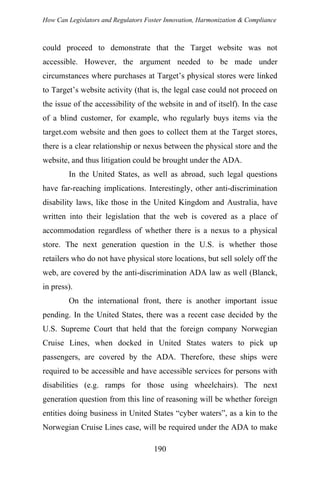 How Can Legislators and Regulators Foster Innovation, Harmonization & Compliance
could proceed to demonstrate that the Target website was not
accessible. However, the argument needed to be made under
circumstances where purchases at Target’s physical stores were linked
to Target’s website activity (that is, the legal case could not proceed on
the issue of the accessibility of the website in and of itself). In the case
of a blind customer, for example, who regularly buys items via the
target.com website and then goes to collect them at the Target stores,
there is a clear relationship or nexus between the physical store and the
website, and thus litigation could be brought under the ADA.
In the United States, as well as abroad, such legal questions
have far-reaching implications. Interestingly, other anti-discrimination
disability laws, like those in the United Kingdom and Australia, have
written into their legislation that the web is covered as a place of
accommodation regardless of whether there is a nexus to a physical
store. The next generation question in the U.S. is whether those
retailers who do not have physical store locations, but sell solely off the
web, are covered by the anti-discrimination ADA law as well (Blanck,
in press).
On the international front, there is another important issue
pending. In the United States, there was a recent case decided by the
U.S. Supreme Court that held that the foreign company Norwegian
Cruise Lines, when docked in United States waters to pick up
passengers, are covered by the ADA. Therefore, these ships were
required to be accessible and have accessible services for persons with
disabilities (e.g. ramps for those using wheelchairs). The next
generation question from this line of reasoning will be whether foreign
entities doing business in United States “cyber waters”, as a kin to the
Norwegian Cruise Lines case, will be required under the ADA to make
190
 