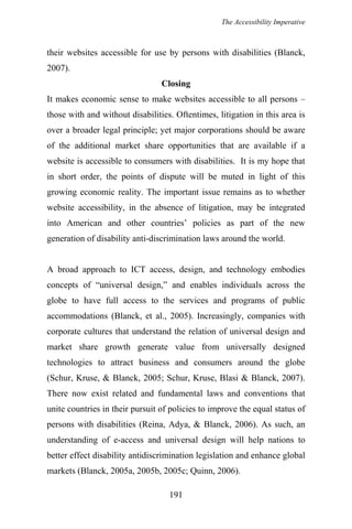 The Accessibility Imperative
their websites accessible for use by persons with disabilities (Blanck,
2007).
Closing
It makes economic sense to make websites accessible to all persons –
those with and without disabilities. Oftentimes, litigation in this area is
over a broader legal principle; yet major corporations should be aware
of the additional market share opportunities that are available if a
website is accessible to consumers with disabilities. It is my hope that
in short order, the points of dispute will be muted in light of this
growing economic reality. The important issue remains as to whether
website accessibility, in the absence of litigation, may be integrated
into American and other countries’ policies as part of the new
generation of disability anti-discrimination laws around the world.
A broad approach to ICT access, design, and technology embodies
concepts of “universal design,” and enables individuals across the
globe to have full access to the services and programs of public
accommodations (Blanck, et al., 2005). Increasingly, companies with
corporate cultures that understand the relation of universal design and
market share growth generate value from universally designed
technologies to attract business and consumers around the globe
(Schur, Kruse, & Blanck, 2005; Schur, Kruse, Blasi & Blanck, 2007).
There now exist related and fundamental laws and conventions that
unite countries in their pursuit of policies to improve the equal status of
persons with disabilities (Reina, Adya, & Blanck, 2006). As such, an
understanding of e-access and universal design will help nations to
better effect disability antidiscrimination legislation and enhance global
markets (Blanck, 2005a, 2005b, 2005c; Quinn, 2006).
191
 