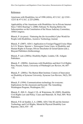 How Can Legislators and Regulators Foster Innovation, Harmonization & Compliance
References
Americans with Disabilities Act of 1990 (ADA), 42 U.S.C. §§ 12101–
12213 & 47 U.S.C. § 225 (2000).
Applicability of the Americans with Disabilities Act to Private Internet
Sites (“ADA Hearings”). (2000, February 9). Hearing Before the
Subcommittee on the Constitution of the House Judiciary Committee,
105th Congress.
Blanck, P. (in press). Flattening the (In-Accessible) Cyber World for
People with Disabilities, Assistive Technology Journal.
Blanck, P. (2007). ADA’s Application to Foreign-Flagged Cruise Ships
In U.S. Waters: Spector v. Norwegian Cruise Lines, in Disability and
Human Rights in Europe; Olivier Deschutter & Gerard Quinn (eds.),
Bruyant Publishers (forthcoming).
Blanck, P. (ed.) (2005a). Disability Rights. London, UK: Ashgate
Publishers.
Blanck, P. (2005b). Americans with Disabilities and their Civil Rights:
Past, Present, Future, University of Pittsburgh Law Review, 66, 687-
719.
Blanck, P. (2005c). The Burton Blatt Institute: Centers of Innovation
on Disability at Syracuse University, Syracuse Law Review, 56(2), 201
– 32.
Blanck, P. (1994). Communications technology for everyone:
Implications for the classroom and beyond. The Annenberg
Washington Program, Washington, D.C.
Blanck, P., Hill, E., Siegel, C.D., & Waterstone, M. (2005). Disability
Civil Rights Law and Policy: Cases and Materials. St. Paul, MN: West
Publishers.
Blanck, P.D. & Sandler, L.A. (2000). ADA Title III and the Internet:
Technology and Civil Rights, Mental & Physical Disability Law
Reporter, 24(5), 855 – 59.
192
 