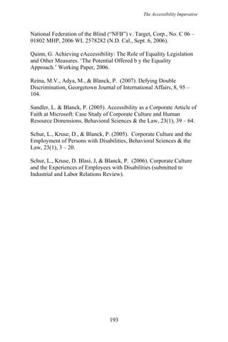 The Accessibility Imperative
National Federation of the Blind (“NFB”) v. Target, Corp., No. C 06 –
01802 MHP, 2006 WL 2578282 (N.D. Cal., Sept. 6, 2006).
Quinn, G. Achieving eAccessibility: The Role of Equality Legislation
and Other Measures. ‘The Potential Offered b y the Equality
Approach.’ Working Paper, 2006.
Reina, M.V., Adya, M., & Blanck, P. (2007). Defying Double
Discrimination, Georgetown Journal of International Affairs, 8, 95 –
104.
Sandler, L. & Blanck, P. (2005). Accessibility as a Corporate Article of
Faith at Microsoft: Case Study of Corporate Culture and Human
Resource Dimensions, Behavioral Sciences & the Law, 23(1), 39 – 64.
Schur, L., Kruse, D., & Blanck, P. (2005). Corporate Culture and the
Employment of Persons with Disabilities, Behavioral Sciences & the
Law, 23(1), 3 – 20.
Schur, L., Kruse, D. Blasi, J, & Blanck, P. (2006). Corporate Culture
and the Experiences of Employees with Disabilities (submitted to
Industrial and Labor Relations Review).
193
 