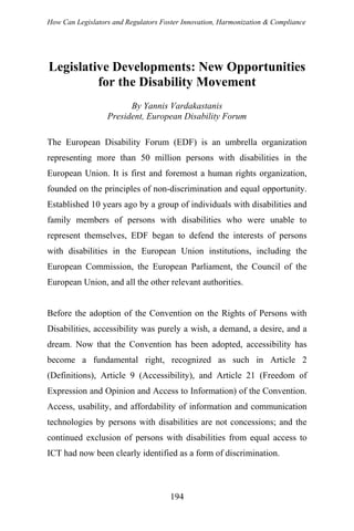 How Can Legislators and Regulators Foster Innovation, Harmonization & Compliance
Legislative Developments: New Opportunities
for the Disability Movement
By Yannis Vardakastanis
President, European Disability Forum
The European Disability Forum (EDF) is an umbrella organization
representing more than 50 million persons with disabilities in the
European Union. It is first and foremost a human rights organization,
founded on the principles of non-discrimination and equal opportunity.
Established 10 years ago by a group of individuals with disabilities and
family members of persons with disabilities who were unable to
represent themselves, EDF began to defend the interests of persons
with disabilities in the European Union institutions, including the
European Commission, the European Parliament, the Council of the
European Union, and all the other relevant authorities.
Before the adoption of the Convention on the Rights of Persons with
Disabilities, accessibility was purely a wish, a demand, a desire, and a
dream. Now that the Convention has been adopted, accessibility has
become a fundamental right, recognized as such in Article 2
(Definitions), Article 9 (Accessibility), and Article 21 (Freedom of
Expression and Opinion and Access to Information) of the Convention.
Access, usability, and affordability of information and communication
technologies by persons with disabilities are not concessions; and the
continued exclusion of persons with disabilities from equal access to
ICT had now been clearly identified as a form of discrimination.
194
 