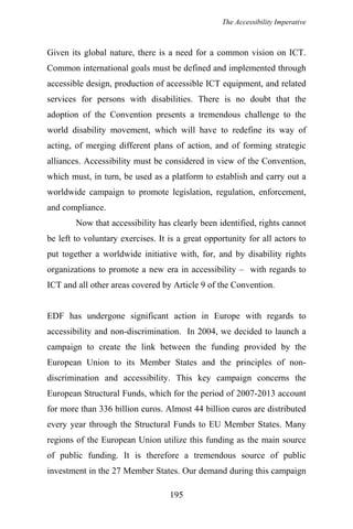 The Accessibility Imperative
Given its global nature, there is a need for a common vision on ICT.
Common international goals must be defined and implemented through
accessible design, production of accessible ICT equipment, and related
services for persons with disabilities. There is no doubt that the
adoption of the Convention presents a tremendous challenge to the
world disability movement, which will have to redefine its way of
acting, of merging different plans of action, and of forming strategic
alliances. Accessibility must be considered in view of the Convention,
which must, in turn, be used as a platform to establish and carry out a
worldwide campaign to promote legislation, regulation, enforcement,
and compliance.
Now that accessibility has clearly been identified, rights cannot
be left to voluntary exercises. It is a great opportunity for all actors to
put together a worldwide initiative with, for, and by disability rights
organizations to promote a new era in accessibility – with regards to
ICT and all other areas covered by Article 9 of the Convention.
EDF has undergone significant action in Europe with regards to
accessibility and non-discrimination. In 2004, we decided to launch a
campaign to create the link between the funding provided by the
European Union to its Member States and the principles of non-
discrimination and accessibility. This key campaign concerns the
European Structural Funds, which for the period of 2007-2013 account
for more than 336 billion euros. Almost 44 billion euros are distributed
every year through the Structural Funds to EU Member States. Many
regions of the European Union utilize this funding as the main source
of public funding. It is therefore a tremendous source of public
investment in the 27 Member States. Our demand during this campaign
195
 