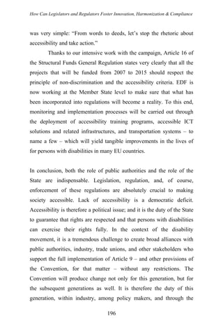 How Can Legislators and Regulators Foster Innovation, Harmonization & Compliance
was very simple: “From words to deeds, let’s stop the rhetoric about
accessibility and take action.”
Thanks to our intensive work with the campaign, Article 16 of
the Structural Funds General Regulation states very clearly that all the
projects that will be funded from 2007 to 2015 should respect the
principle of non-discrimination and the accessibility criteria. EDF is
now working at the Member State level to make sure that what has
been incorporated into regulations will become a reality. To this end,
monitoring and implementation processes will be carried out through
the deployment of accessibility training programs, accessible ICT
solutions and related infrastructures, and transportation systems – to
name a few – which will yield tangible improvements in the lives of
for persons with disabilities in many EU countries.
In conclusion, both the role of public authorities and the role of the
State are indispensable. Legislation, regulation, and, of course,
enforcement of these regulations are absolutely crucial to making
society accessible. Lack of accessibility is a democratic deficit.
Accessibility is therefore a political issue; and it is the duty of the State
to guarantee that rights are respected and that persons with disabilities
can exercise their rights fully. In the context of the disability
movement, it is a tremendous challenge to create broad alliances with
public authorities, industry, trade unions, and other stakeholders who
support the full implementation of Article 9 – and other provisions of
the Convention, for that matter – without any restrictions. The
Convention will produce change not only for this generation, but for
the subsequent generations as well. It is therefore the duty of this
generation, within industry, among policy makers, and through the
196
 