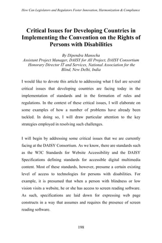 How Can Legislators and Regulators Foster Innovation, Harmonization & Compliance
Critical Issues for Developing Countries in
Implementing the Convention on the Rights of
Persons with Disabilities
By Dipendra Manocha
Assistant Project Manager, DAISY for All Project, DAISY Consortium
Honorary Director IT and Services, National Association for the
Blind, New Delhi, India
I would like to devote this article to addressing what I feel are several
critical issues that developing countries are facing today in the
implementation of standards and in the formation of rules and
regulations. In the context of these critical issues, I will elaborate on
some examples of how a number of problems have already been
tackled. In doing so, I will draw particular attention to the key
strategies employed in resolving such challenges.
I will begin by addressing some critical issues that we are currently
facing at the DAISY Consortium. As we know, there are standards such
as the W3C Standards for Website Accessibility and the DAISY
Specifications defining standards for accessible digital multimedia
content. Most of these standards, however, presume a certain existing
level of access to technologies for persons with disabilities. For
example, it is presumed that when a person with blindness or low
vision visits a website, he or she has access to screen reading software.
As such, specifications are laid down for expressing web page
constructs in a way that assumes and requires the presence of screen
reading software.
198
 