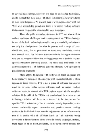 The Accessibility Imperative
In developing countries, however, we need to take a step backwards,
due to the fact that there is no TTS (Text to Speech) software available
in most local languages. As a result, even if web pages comply with the
W3C web accessibility guidelines, there is no screen reading software
that can read or speak the sites aloud in local languages.
Thus, alongside accessible standards in ICT, we also need to
address additional challenges in developing countries. TTS technology
is one of the basic technologies used in many accessibility solutions –
not only for blind persons, but also for persons with a range of other
disabilities, who, due to permanent or temporary conditions, cannot
read normal print. For instance, someone who is driving or someone
who can no longer use his or her reading glasses would find the text-to-
speech application extremely useful. The main issue that needs to be
addressed related to TTS software concerns standard API (application
programming interface).
Many efforts to develop TTS software in local languages are
being made, yet the aspect of complying with international API is often
ignored in these projects. TTS is not a piece of software that can be
used on its own, rather access software, such as screen reading
software, needs to interact with TTS engines to provide the complete
solution. If the API of the TTS is not standardized, then every access
technology solution will have to be tweaked to be able to use the
specific TTS. Unfortunately, this scenario is virtually impossible, as we
cannot realistically expect companies who produce screen reading
software in the United States to make adjustments to its software such
that it is usable with all different kinds of TTS software being
developed in remote corners of the world in remote languages. Instead,
there needs to be an effort, preferably in the open-source domain, for
199
 
