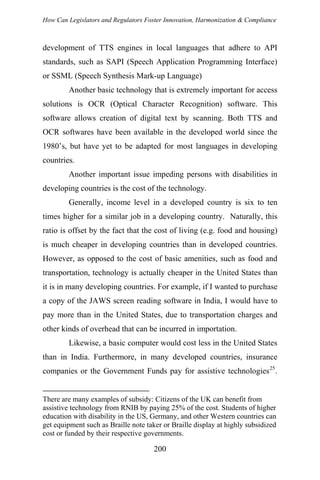 How Can Legislators and Regulators Foster Innovation, Harmonization & Compliance
development of TTS engines in local languages that adhere to API
standards, such as SAPI (Speech Application Programming Interface)
or SSML (Speech Synthesis Mark-up Language)
Another basic technology that is extremely important for access
solutions is OCR (Optical Character Recognition) software. This
software allows creation of digital text by scanning. Both TTS and
OCR softwares have been available in the developed world since the
1980’s, but have yet to be adapted for most languages in developing
countries.
Another important issue impeding persons with disabilities in
developing countries is the cost of the technology.
Generally, income level in a developed country is six to ten
times higher for a similar job in a developing country. Naturally, this
ratio is offset by the fact that the cost of living (e.g. food and housing)
is much cheaper in developing countries than in developed countries.
However, as opposed to the cost of basic amenities, such as food and
transportation, technology is actually cheaper in the United States than
it is in many developing countries. For example, if I wanted to purchase
a copy of the JAWS screen reading software in India, I would have to
pay more than in the United States, due to transportation charges and
other kinds of overhead that can be incurred in importation.
Likewise, a basic computer would cost less in the United States
than in India. Furthermore, in many developed countries, insurance
companies or the Government Funds pay for assistive technologies25
.
There are many examples of subsidy: Citizens of the UK can benefit from
assistive technology from RNIB by paying 25% of the cost. Students of higher
education with disability in the US, Germany, and other Western countries can
get equipment such as Braille note taker or Braille display at highly subsidized
cost or funded by their respective governments.
200
 