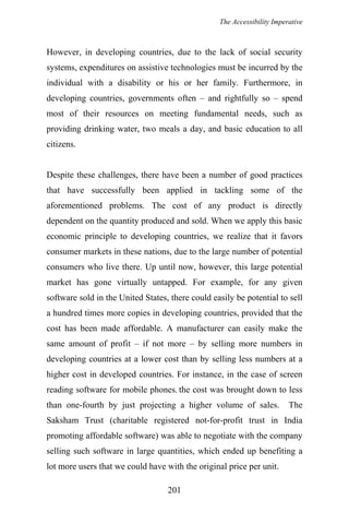 The Accessibility Imperative
However, in developing countries, due to the lack of social security
systems, expenditures on assistive technologies must be incurred by the
individual with a disability or his or her family. Furthermore, in
developing countries, governments often – and rightfully so – spend
most of their resources on meeting fundamental needs, such as
providing drinking water, two meals a day, and basic education to all
citizens.
Despite these challenges, there have been a number of good practices
that have successfully been applied in tackling some of the
aforementioned problems. The cost of any product is directly
dependent on the quantity produced and sold. When we apply this basic
economic principle to developing countries, we realize that it favors
consumer markets in these nations, due to the large number of potential
consumers who live there. Up until now, however, this large potential
market has gone virtually untapped. For example, for any given
software sold in the United States, there could easily be potential to sell
a hundred times more copies in developing countries, provided that the
cost has been made affordable. A manufacturer can easily make the
same amount of profit – if not more – by selling more numbers in
developing countries at a lower cost than by selling less numbers at a
higher cost in developed countries. For instance, in the case of screen
reading software for mobile phones, the cost was brought down to less
than one-fourth by just projecting a higher volume of sales. The
Saksham Trust (charitable registered not-for-profit trust in India
promoting affordable software) was able to negotiate with the company
selling such software in large quantities, which ended up benefiting a
lot more users that we could have with the original price per unit.
201
 