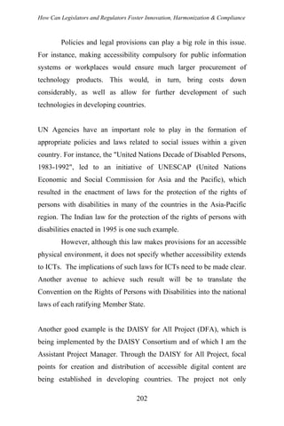 How Can Legislators and Regulators Foster Innovation, Harmonization & Compliance
Policies and legal provisions can play a big role in this issue.
For instance, making accessibility compulsory for public information
systems or workplaces would ensure much larger procurement of
technology products. This would, in turn, bring costs down
considerably, as well as allow for further development of such
technologies in developing countries.
UN Agencies have an important role to play in the formation of
appropriate policies and laws related to social issues within a given
country. For instance, the "United Nations Decade of Disabled Persons,
1983-1992", led to an initiative of UNESCAP (United Nations
Economic and Social Commission for Asia and the Pacific), which
resulted in the enactment of laws for the protection of the rights of
persons with disabilities in many of the countries in the Asia-Pacific
region. The Indian law for the protection of the rights of persons with
disabilities enacted in 1995 is one such example.
However, although this law makes provisions for an accessible
physical environment, it does not specify whether accessibility extends
to ICTs. The implications of such laws for ICTs need to be made clear.
Another avenue to achieve such result will be to translate the
Convention on the Rights of Persons with Disabilities into the national
laws of each ratifying Member State.
Another good example is the DAISY for All Project (DFA), which is
being implemented by the DAISY Consortium and of which I am the
Assistant Project Manager. Through the DAISY for All Project, focal
points for creation and distribution of accessible digital content are
being established in developing countries. The project not only
202
 