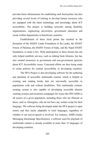 The Accessibility Imperative
provides basic infrastructure for establishing such focal points, but also
providing several levels of training to develop human resources who
are equipped with the latest technology and knowledge about ICT
accessibility. The project is building networks among disability
organizations, engineering universities, government education and
social welfare departments in beneficiary countries.
Establishment of these focal points has resulted in the
formation of the DAISY Lanka Foundation in Sri Lanka, the DAISY
Forum of Pakistan, the DAISY Forum of India, and the Nepal DAISY
foundation, to name a few. Wide participation in these forums has not
only helped establish services, such as talking book libraries, but has
also created awareness in government and non-government agencies
about ICT Accessibility issues. Concerted efforts are thus being made
to create policies for content accessibility in developing countries.
The DFA Project is also developing software for the authoring
and playback of accessible multimedia content, which is helpful in
creating and reading books that are universally accessible to
populations with and without disabilities. This multimedia content-
creating system is also capable of developing accessible disaster
warning systems and awareness campaigns for issues like HIV/AIDS to
all sectors of a given population, including those who are illiterate or
those, such as Aborigines, who do not have any written script for their
language. The software being developed under the DFA project is open
source and thus easily adaptable to local languages, regardless of
whether or not text-to-speech is involved. For instance, AMIS (Audio
Messaging Interchange Specification), a software used for playback of
multimedia content is already available in more than 12 languages of
developing countries.
203
 