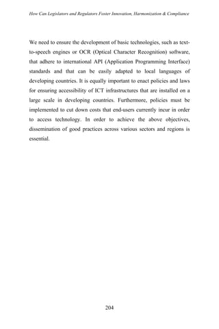 How Can Legislators and Regulators Foster Innovation, Harmonization & Compliance
We need to ensure the development of basic technologies, such as text-
to-speech engines or OCR (Optical Character Recognition) software,
that adhere to international API (Application Programming Interface)
standards and that can be easily adapted to local languages of
developing countries. It is equally important to enact policies and laws
for ensuring accessibility of ICT infrastructures that are installed on a
large scale in developing countries. Furthermore, policies must be
implemented to cut down costs that end-users currently incur in order
to access technology. In order to achieve the above objectives,
dissemination of good practices across various sectors and regions is
essential.
204
 