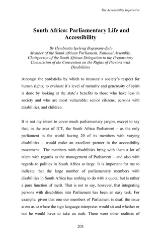 The Accessibility Imperative
South Africa: Parliamentary Life and
Accessibility
By Hendrietta Ipeleng Bogopane-Zulu
Member of the South African Parliament, National Assembly,
Chairperson of the South African Delegation to the Preparatory
Commission of the Convention on the Rights of Persons with
Disabilities
Amongst the yardsticks by which to measure a society’s respect for
human rights, to evaluate it’s level of maturity and generosity of spirit
is done by looking at the state’s benefits to those who have less in
society and who are most vulnerable: senior citizens, persons with
disabilities, and children.
It is not my intent to cover much parliamentary jargon, except to say
that, in the area of ICT, the South Africa Parliament – as the only
parliament in the world having 20 of its members with varying
disabilities – would make an excellent partner in the accessibility
movement. The members with disabilities bring with them a lot of
talent with regards to the management of Parliament – and also with
regards to politics in South Africa at large. It is important for me to
indicate that the large number of parliamentary members with
disabilities in South Africa has nothing to do with a quota, but is rather
a pure function of merit. That is not to say, however, that integrating
persons with disabilities into Parliament has been an easy task. For
example, given that one our members of Parliament is deaf, the issue
arose as to where the sign language interpreter would sit and whether or
not he would have to take an oath. There were other realities of
205
 