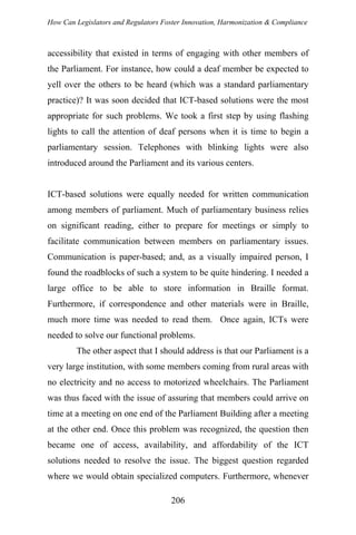 How Can Legislators and Regulators Foster Innovation, Harmonization & Compliance
accessibility that existed in terms of engaging with other members of
the Parliament. For instance, how could a deaf member be expected to
yell over the others to be heard (which was a standard parliamentary
practice)? It was soon decided that ICT-based solutions were the most
appropriate for such problems. We took a first step by using flashing
lights to call the attention of deaf persons when it is time to begin a
parliamentary session. Telephones with blinking lights were also
introduced around the Parliament and its various centers.
ICT-based solutions were equally needed for written communication
among members of parliament. Much of parliamentary business relies
on significant reading, either to prepare for meetings or simply to
facilitate communication between members on parliamentary issues.
Communication is paper-based; and, as a visually impaired person, I
found the roadblocks of such a system to be quite hindering. I needed a
large office to be able to store information in Braille format.
Furthermore, if correspondence and other materials were in Braille,
much more time was needed to read them. Once again, ICTs were
needed to solve our functional problems.
The other aspect that I should address is that our Parliament is a
very large institution, with some members coming from rural areas with
no electricity and no access to motorized wheelchairs. The Parliament
was thus faced with the issue of assuring that members could arrive on
time at a meeting on one end of the Parliament Building after a meeting
at the other end. Once this problem was recognized, the question then
became one of access, availability, and affordability of the ICT
solutions needed to resolve the issue. The biggest question regarded
where we would obtain specialized computers. Furthermore, whenever
206
 
