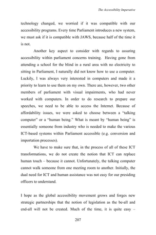 The Accessibility Imperative
technology changed, we worried if it was compatible with our
accessibility programs. Every time Parliament introduces a new system,
we must ask if it is compatible with JAWS, because half of the time it
is not.
Another key aspect to consider with regards to assuring
accessibility within parliament concerns training. Having gone from
attending a school for the blind in a rural area with no electricity to
sitting in Parliament, I naturally did not know how to use a computer.
Luckily, I was always very interested in computers and made it a
priority to learn to use them on my own. There are, however, two other
members of parliament with visual impairments, who had never
worked with computers. In order to do research to prepare our
speeches, we need to be able to access the Internet. Because of
affordability issues, we were asked to choose between a “talking
computer” or a “human being.” What is meant by “human being” is
essentially someone from industry who is needed to make the various
ICT-based systems within Parliament accessible (e.g. conversion and
importation processes).
We have to make sure that, in the process of all of these ICT
transformations, we do not create the notion that ICT can replace
human touch – because it cannot. Unfortunately, the talking computer
cannot walk someone from one meeting room to another. Initially, the
dual need for ICT and human assistance was not easy for our presiding
officers to understand.
I hope as the global accessibility movement grows and forges new
strategic partnerships that the notion of legislation as the be-all and
end-all will not be created. Much of the time, it is quite easy –
207
 