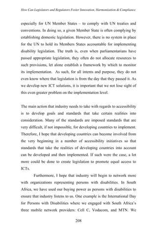 How Can Legislators and Regulators Foster Innovation, Harmonization & Compliance
especially for UN Member States – to comply with UN treaties and
conventions. In doing so, a given Member State is often complying by
establishing domestic legislation. However, there is no system in place
for the UN to hold its Members States accountable for implementing
disability legislation. The truth is, even when parliamentarians have
passed appropriate legislation, they often do not allocate resources to
such provisions, let alone establish a framework by which to monitor
its implementation. As such, for all intents and purpose, they do not
even know where that legislation is from the day that they passed it. As
we develop new ICT solutions, it is important that we not lose sight of
this even greater problem on the implementation level.
The main action that industry needs to take with regards to accessibility
is to develop goals and standards that take certain realities into
consideration. Many of the standards are imposed standards that are
very difficult, if not impossible, for developing countries to implement.
Therefore, I hope that developing countries can become involved from
the very beginning in a number of accessibility initiatives so that
standards that take the realities of developing countries into account
can be developed and then implemented. If such were the case, a lot
more could be done to create legislation to promote equal access to
ICTs.
Furthermore, I hope that industry will begin to network more
with organizations representing persons with disabilities. In South
Africa, we have used our buying power as persons with disabilities to
ensure that industry listens to us. One example is the International Day
for Persons with Disabilities where we engaged with South Africa’s
three mobile network providers: Cell C, Vodacom, and MTN. We
208
 