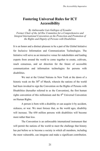 The Accessibility Imperative
Fostering Universal Rules for ICT
Accessibility
By Ambassador Luis Gallegos of Ecuador
Former Chair of the Ad Hoc Committee for a Comprehensive and
Integral International Convention on the Protection and Promotion of
the Rights and Dignity of Persons with Disabilities
It is an honor and a distinct pleasure to be a part of the Global Initiative
for Inclusive Information and Communication Technologies. The
Initiative will serve as an interactive venue for stakeholders and leading
experts from around the world to come together to create, cultivate,
reach consensus, and set direction for the future of accessible
communication and information technologies for persons with
disabilities.
We met at the United Nations in New York at the dawn of a
historic week on the 30th
of March, wherein the nations of the world
had been invoked to sign the Convention on the Rights of Persons with
Disabilities (hereafter referred to as the Convention), the first human
rights convention of this millennium and the 8th
Universal Convention
on Human Rights.
A person is born with a disability or can acquire it by accident,
sickness, or war. We must foresee that, as the world ages, disability
will increase. The 650 million persons with disabilities will become
more rather than less.
The Convention is an enforceable international instrument that
will permit the nations of the world to meet the challenge that history
has put before us to become a society in which all members, including
the most vulnerable, can integrate and make a significant contribution.
21
 