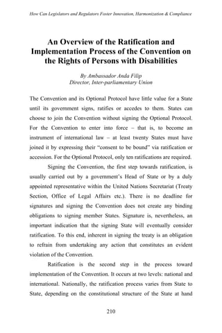 How Can Legislators and Regulators Foster Innovation, Harmonization & Compliance
An Overview of the Ratification and
Implementation Process of the Convention on
the Rights of Persons with Disabilities
By Ambassador Anda Filip
Director, Inter-parliamentary Union
The Convention and its Optional Protocol have little value for a State
until its government signs, ratifies or accedes to them. States can
choose to join the Convention without signing the Optional Protocol.
For the Convention to enter into force – that is, to become an
instrument of international law – at least twenty States must have
joined it by expressing their “consent to be bound” via ratification or
accession. For the Optional Protocol, only ten ratifications are required.
Signing the Convention, the first step towards ratification, is
usually carried out by a government’s Head of State or by a duly
appointed representative within the United Nations Secretariat (Treaty
Section, Office of Legal Affairs etc.). There is no deadline for
signatures and signing the Convention does not create any binding
obligations to signing member States. Signature is, nevertheless, an
important indication that the signing State will eventually consider
ratification. To this end, inherent in signing the treaty is an obligation
to refrain from undertaking any action that constitutes an evident
violation of the Convention.
Ratification is the second step in the process toward
implementation of the Convention. It occurs at two levels: national and
international. Nationally, the ratification process varies from State to
State, depending on the constitutional structure of the State at hand
210
 