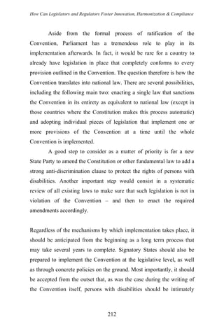 How Can Legislators and Regulators Foster Innovation, Harmonization & Compliance
Aside from the formal process of ratification of the
Convention, Parliament has a tremendous role to play in its
implementation afterwards. In fact, it would be rare for a country to
already have legislation in place that completely conforms to every
provision outlined in the Convention. The question therefore is how the
Convention translates into national law. There are several possibilities,
including the following main two: enacting a single law that sanctions
the Convention in its entirety as equivalent to national law (except in
those countries where the Constitution makes this process automatic)
and adopting individual pieces of legislation that implement one or
more provisions of the Convention at a time until the whole
Convention is implemented.
A good step to consider as a matter of priority is for a new
State Party to amend the Constitution or other fundamental law to add a
strong anti-discrimination clause to protect the rights of persons with
disabilities. Another important step would consist in a systematic
review of all existing laws to make sure that such legislation is not in
violation of the Convention – and then to enact the required
amendments accordingly.
Regardless of the mechanisms by which implementation takes place, it
should be anticipated from the beginning as a long term process that
may take several years to complete. Signatory States should also be
prepared to implement the Convention at the legislative level, as well
as through concrete policies on the ground. Most importantly, it should
be accepted from the outset that, as was the case during the writing of
the Convention itself, persons with disabilities should be intimately
212
 