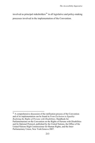 The Accessibility Imperative
213
involved as principal stakeholders26
in all legislative and policy-making
processes involved in the implementation of the Convention.
26
A comprehensive discussion of the ratification process of the Convention
and of its implementation can be found in From Exclusion to Equality:
Realizing the Rights of Persons with Disabilities, Handbook for
Parliamentarians on the Convention on the Rights of Persons with Disabilities
and Its Optional Protocol, published by the United Nations, the Office of the
United Nations High Commissioner for Human Rights, and the Inter-
Parliamentary Union, New York/Geneva 2007.
 