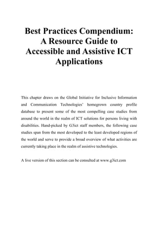 Best Practices Compendium:
A Resource Guide to
Accessible and Assistive ICT
Applications
This chapter draws on the Global Initiative for Inclusive Information
and Communication Technologies’ homegrown country profile
database to present some of the most compelling case studies from
around the world in the realm of ICT solutions for persons living with
disabilities. Hand-picked by G3ict staff members, the following case
studies span from the most developed to the least developed regions of
the world and serve to provide a broad overview of what activities are
currently taking place in the realm of assistive technologies.
A live version of this section can be consulted at www.g3ict.com
 