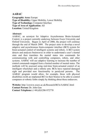 The Accessibility Imperative
AABAC
Geographic Area: Europe
Type of Disability: Upper Mobility, Lower Mobility
Type of Technology: Computer Interface
Type of Area of Application: All
Location: United Kingdom
Abstract:
AABAC, an acronym for Adaptive Asynchronous Brain-Actuated
Control, is a project currently underway between Essex University and
Oxford University. Begun in April of 2006, the project will continue
through the end of March 2009. The project aims to develop a novel
adaptive and asynchronous brain-computer interface (BCI) system for
brain-actuated control of intelligent systems and robots. A BCI system
detects and analyses brainwaves in order to understand a user’s mental
state and then translates the mental states into commands for
communicating with and controlling computers, robots, and other
systems. AABAC will use adaptive learning to increase the number of
control commands mapped from a limited number of mental states. The
methods will be assessed using real-time brain-actuated control of an
intelligent wheelchair and a robotic arm. BCIs have repaired damaged
sight and provided new functionality to paralyzed persons. The
AABAC program would allow, for example, those with physical
disabilities (with an implanted BCI in their brains) to be able to control
computers or robotic limbs simply by thinking about these endeavors.
Website: http://cswww.essex.ac.uk/Research/BCIs/AABAC.html
Contact Person: Dr. John Gan
Contact Telephone: (+44) (0)1206 872770
217
 