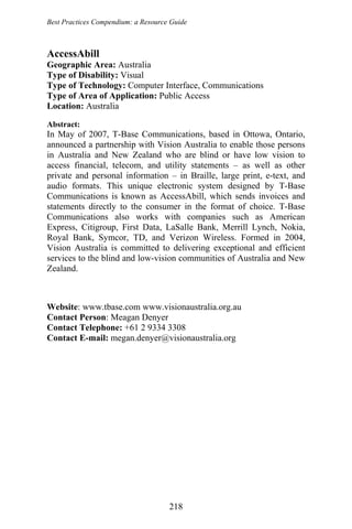 Best Practices Compendium: a Resource Guide
AccessAbill
Geographic Area: Australia
Type of Disability: Visual
Type of Technology: Computer Interface, Communications
Type of Area of Application: Public Access
Location: Australia
Abstract:
In May of 2007, T-Base Communications, based in Ottowa, Ontario,
announced a partnership with Vision Australia to enable those persons
in Australia and New Zealand who are blind or have low vision to
access financial, telecom, and utility statements – as well as other
private and personal information – in Braille, large print, e-text, and
audio formats. This unique electronic system designed by T-Base
Communications is known as AccessAbill, which sends invoices and
statements directly to the consumer in the format of choice. T-Base
Communications also works with companies such as American
Express, Citigroup, First Data, LaSalle Bank, Merrill Lynch, Nokia,
Royal Bank, Symcor, TD, and Verizon Wireless. Formed in 2004,
Vision Australia is committed to delivering exceptional and efficient
services to the blind and low-vision communities of Australia and New
Zealand.
Website: www.tbase.com www.visionaustralia.org.au
Contact Person: Meagan Denyer
Contact Telephone: +61 2 9334 3308
Contact E-mail: megan.denyer@visionaustralia.org
218
 