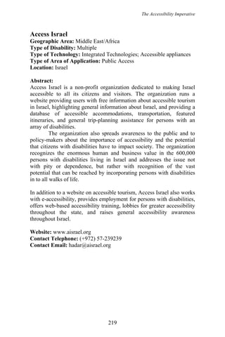 The Accessibility Imperative
Access Israel
Geographic Area: Middle East/Africa
Type of Disability: Multiple
Type of Technology: Integrated Technologies; Accessible appliances
Type of Area of Application: Public Access
Location: Israel
Abstract:
Access Israel is a non-profit organization dedicated to making Israel
accessible to all its citizens and visitors. The organization runs a
website providing users with free information about accessible tourism
in Israel, highlighting general information about Israel, and providing a
database of accessible accommodations, transportation, featured
itineraries, and general trip-planning assistance for persons with an
array of disabilities.
The organization also spreads awareness to the public and to
policy-makers about the importance of accessibility and the potential
that citizens with disabilities have to impact society. The organization
recognizes the enormous human and business value in the 600,000
persons with disabilities living in Israel and addresses the issue not
with pity or dependence, but rather with recognition of the vast
potential that can be reached by incorporating persons with disabilities
in to all walks of life.
In addition to a website on accessible tourism, Access Israel also works
with e-accessibility, provides employment for persons with disabilities,
offers web-based accessibility training, lobbies for greater accessibility
throughout the state, and raises general accessibility awareness
throughout Israel.
Website: www.aisrael.org
Contact Telephone: (+972) 57-239239
Contact Email: hadar@aisrael.org
219
 