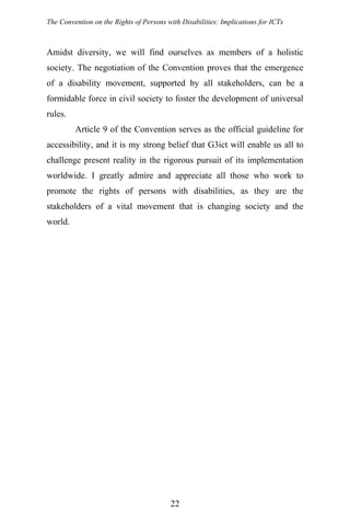 The Convention on the Rights of Persons with Disabilities: Implications for ICTs
Amidst diversity, we will find ourselves as members of a holistic
society. The negotiation of the Convention proves that the emergence
of a disability movement, supported by all stakeholders, can be a
formidable force in civil society to foster the development of universal
rules.
Article 9 of the Convention serves as the official guideline for
accessibility, and it is my strong belief that G3ict will enable us all to
challenge present reality in the rigorous pursuit of its implementation
worldwide. I greatly admire and appreciate all those who work to
promote the rights of persons with disabilities, as they are the
stakeholders of a vital movement that is changing society and the
world.
22
 
