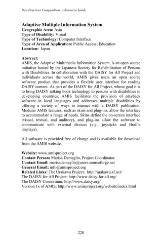 Best Practices Compendium: a Resource Guide
Adaptive Multiple Information System
Geographic Area: Asia
Type of Disability: Visual
Type of Technology: Computer Interface
Type of Area of Application: Public Access; Education
Location: Japan
Abstract:
AMIS, the Adaptive Multimedia Information System, is an open source
initiative hosted by the Japanese Society for Rehabilitation of Persons
with Disabilities. In collaboration with the DAISY for All Project and
individuals across the world, AMIS gives users an open source
software product that provides a flexible user interface for reading
DAISY content. As part of the DAISY for All Project, whose goal it is
to bring DAISY talking book technology to persons with disabilities in
developing countries, AMIS facilitates the provision of playback
software in local languages and addresses multiple disabilities by
offering a variety of ways to interact with a DAISY publication.
Modular AMIS features, such as skins and plug-ins, allow the interface
to accommodate a range of needs. Skins define the on-screen interface
(visual, textual, and auditory), and plug-ins allow the software to
communicate with external devices (e.g., joysticks and Braille
displays).
All software is provided free of charge and is available for download
from the AMIS website.
Website: www.amisproject.org
Contact Person: Marisa Demeglio, Project Coordinator
Contact Email: marisademeglio@users.sourceforge.net
General Email: info@amisproject.org
Related Links: The Urakawa Project: http://urakawa.sf.net/
The DAISY for All Project: http://www.daisy-for-all.org/
The DAISY Consortium: http://www.daisy.org/
Version 1x of AMIS: http://www.amisproject.org/website/index.html
220
 