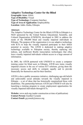 The Accessibility Imperative
Adaptive Technology Center for the Blind
Geographic Area: Africa
Type of Disability: Visual
Type of Technology: Computer Interface
Type of Area of Application: Employability
Location: Addis Ababa, Ethiopia
Abstract:
The Adaptive Technology Center for the Blind (ATCB) in Ethiopia is a
NGO sponsored by the United Nations Educational, Scientific, and
Cultural Organization (UNESCO), developed in 2001 to address the
needs of the 500,000 blind and visually impaired individuals in
Ethiopia. The purpose of the organization is to use adaptive technology
with ICTs to help the visually impaired participate to their fullest
potential in society. The ATCB is dedicated to making adaptive
technology available to Ethiopian society, thereby replacing old,
tedious, and inefficient Braille transcription technologies that often
leave visually impaired individuals without access to a large amount of
information.
In 2003, the ATCB partnered with UNESCO to create a computer
training center for blind users in Ethiopia. ATCB now trains visually
impaired citizens in the use of various ICT solutions, giving them the
necessary access and skills to compete equally and to provide
financially for themselves and for their families.
ATCB is also a public awareness initiative, challenging age-old beliefs
and unfavorable social attitudes towards the visually impaired in
Ethiopia – a set of ideas that has historically marginalized those with
disabilities. The partnership between ATCB and UNESCO will also be
launching a training program to create employment opportunities for
visually impaired individuals through ICTs.
Website: www.atcb.org (under construction at time of publication)
Contact Person: Gunther Cyranek
Contact Email: gcyranek@unesco.org
221
 