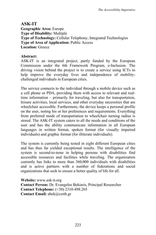 The Accessibility Imperative
ASK-IT
Geographic Area: Europe
Type of Disability: Multiple
Type of Technology: Cellular Telephony, Integrated Technologies
Type of Area of Application: Public Access
Location: Greece
Abstract:
ASK-IT is an integrated project, partly funded by the European
Commission under the 6th Framework Program, e-Inclusion. The
driving vision behind the project is to create a service using ICTs to
help improve the everyday lives and independence of mobility-
challenged individuals in European cities.
The service connects to the individual through a mobile device such as
a cell phone or PDA, providing them with access to relevant and real-
time information – primarily for traveling, but also for transportation,
leisure activities, local services, and other everyday necessities that are
wheelchair accessible. Furthermore, the device keeps a personal profile
on the user, noting his or her preferences and requirements. Everything
from preferred mode of transportation to wheelchair turning radius is
stored. The ASK-IT system caters to all the needs and conditions of the
user and has the ability communicate information in all European
languages in written format, spoken format (for visually impaired
individuals) and graphic format (for illiterate individuals).
The system is currently being tested in eight different European cities
and has thus far yielded exceptional results. The intelligence of the
system is second-to-none in helping persons with disabilities find
accessible resources and facilities while traveling. The organization
currently has links to more than 360,000 individuals with disabilities
and is active partners with a number of federations and social
organizations that seek to ensure a better quality of life for all.
Website: www.ask-it.org
Contact Person: Dr. Evangelos Bekiaris, Principal Researcher
Contact Telephone: (+30) 2310-498.265
Contact Email: abek@certh.gr
223
 