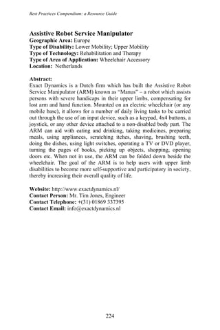 Best Practices Compendium: a Resource Guide
Assistive Robot Service Manipulator
Geographic Area: Europe
Type of Disability: Lower Mobility; Upper Mobility
Type of Technology: Rehabilitation and Therapy
Type of Area of Application: Wheelchair Accessory
Location: Netherlands
Abstract:
Exact Dynamics is a Dutch firm which has built the Assistive Robot
Service Manipulator (ARM) known as “Manus” – a robot which assists
persons with severe handicaps in their upper limbs, compensating for
lost arm and hand function. Mounted on an electric wheelchair (or any
mobile base), it allows for a number of daily living tasks to be carried
out through the use of an input device, such as a keypad, 4x4 buttons, a
joystick, or any other device attached to a non-disabled body part. The
ARM can aid with eating and drinking, taking medicines, preparing
meals, using appliances, scratching itches, shaving, brushing teeth,
doing the dishes, using light switches, operating a TV or DVD player,
turning the pages of books, picking up objects, shopping, opening
doors etc. When not in use, the ARM can be folded down beside the
wheelchair. The goal of the ARM is to help users with upper limb
disabilities to become more self-supportive and participatory in society,
thereby increasing their overall quality of life.
Website: http://www.exactdynamics.nl/
Contact Person: Mr. Tim Jones, Engineer
Contact Telephone: +(31) 01869 337395
Contact Email: info@exactdynamics.nl
224
 