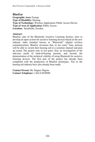 Best Practices Compendium: a Resource Guide
BlueEar
Geographic Area: Europe
Type of Disability: Hearing
Type of Technology: Wireless Application; Public Access Device
Type of Area of Application: Public Access
Location: Stockholm, Sweden
Abstract:
BlueEar, part of the Bluetooth Assistive Listening System, aims to
develop an open system for assistive listening devices based on the new
industry radio standard known as “Bluetooth” (digital wireless
communication). BlueEar envisions that, in ten years’ time, persons
will be able to switch their hearing aid to a common channel and pick
up sound. The project runs in two parts: first, an investigation of the
end-user needs of hard-of-hearing persons, and second, the
demonstration of the technical viability of using Bluetooth for assistive
listening devices. The first part of the project has already been
completed with the production of BlueEar prototypes. Ties to the
hearing aid industry have also already been made.
Contact Person: Mr. Ragnar Åhgren
Contact Telephone: (+46) 8-6930900
226
 
