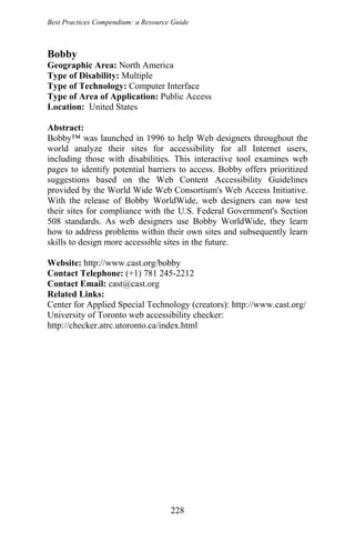 Best Practices Compendium: a Resource Guide
Bobby
Geographic Area: North America
Type of Disability: Multiple
Type of Technology: Computer Interface
Type of Area of Application: Public Access
Location: United States
Abstract:
Bobby™ was launched in 1996 to help Web designers throughout the
world analyze their sites for accessibility for all Internet users,
including those with disabilities. This interactive tool examines web
pages to identify potential barriers to access. Bobby offers prioritized
suggestions based on the Web Content Accessibility Guidelines
provided by the World Wide Web Consortium's Web Access Initiative.
With the release of Bobby WorldWide, web designers can now test
their sites for compliance with the U.S. Federal Government's Section
508 standards. As web designers use Bobby WorldWide, they learn
how to address problems within their own sites and subsequently learn
skills to design more accessible sites in the future.
Website: http://www.cast.org/bobby
Contact Telephone: (+1) 781 245-2212
Contact Email: cast@cast.org
Related Links:
Center for Applied Special Technology (creators): http://www.cast.org/
University of Toronto web accessibility checker:
http://checker.atrc.utoronto.ca/index.html
228
 