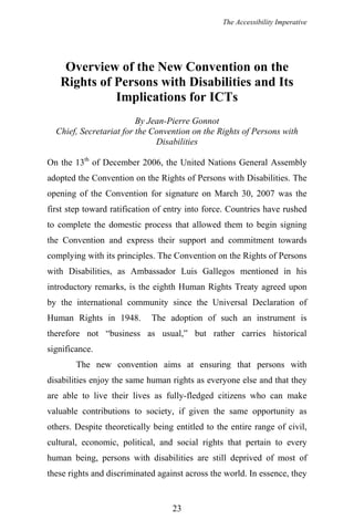 The Accessibility Imperative
Overview of the New Convention on the
Rights of Persons with Disabilities and Its
Implications for ICTs
By Jean-Pierre Gonnot
Chief, Secretariat for the Convention on the Rights of Persons with
Disabilities
On the 13th
of December 2006, the United Nations General Assembly
adopted the Convention on the Rights of Persons with Disabilities. The
opening of the Convention for signature on March 30, 2007 was the
first step toward ratification of entry into force. Countries have rushed
to complete the domestic process that allowed them to begin signing
the Convention and express their support and commitment towards
complying with its principles. The Convention on the Rights of Persons
with Disabilities, as Ambassador Luis Gallegos mentioned in his
introductory remarks, is the eighth Human Rights Treaty agreed upon
by the international community since the Universal Declaration of
Human Rights in 1948. The adoption of such an instrument is
therefore not “business as usual,” but rather carries historical
significance.
The new convention aims at ensuring that persons with
disabilities enjoy the same human rights as everyone else and that they
are able to live their lives as fully-fledged citizens who can make
valuable contributions to society, if given the same opportunity as
others. Despite theoretically being entitled to the entire range of civil,
cultural, economic, political, and social rights that pertain to every
human being, persons with disabilities are still deprived of most of
these rights and discriminated against across the world. In essence, they
23
 