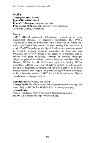 Best Practices Compendium: a Resource Guide
DAISY
Geographic Area: Europe
Type of Disability: Visual
Type of Technology: Computer Interface
Type of Area of Application: Public Access, Education
Location: Geneva, Switzerland
Abstract:
DAISY (Digital Accessible Information System) is an open
international standard for accessible multimedia. The DAISY
Consortium is based in Switzerland, and is made up of leading non-
profit organizations from around the world serving blind and dyslexic
people. DAISY helps bridge the digital divide in developing regions of
the world by ensuring access to information for those who have
previously had severely limited or no access to information, such as
persons with print disabilities, speakers of minority languages,
indigenous populations without a written language, and those who are
illiterate. DAISY for All (DFA) is a project to deploy DAISY
technology, address goals and objectives (which include capacity
building in developing countries), and serve as a catalyst to generate
broader alliances that support the global sharing of human knowledge
in the information society. DAISY for All is funded by the Nippon
Foundation as a five-year project.
Website: http://www.daisy-for-all.org/
Contact Email: Go to http://www.daisy.org/support/contactus.asp, and
select “Project: DAISY for All (DFA)” as the message category
Related Links:
Nippon Foundation: http://www.nippon-foundation.or.jp/eng/
The DAISY Consortium: http://www.daisy.org/
230
 