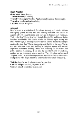 The Accessibility Imperative
Deaf Alerter
Geographic Area: Europe
Type of Disability: Hearing
Type of Technology: Wireless Application; Integrated Technologies
Type of Area of Application: Safety
Location: United Kingdom
Abstract:
Deaf Alerter is a radio-based fire alarm warning and public address
messaging system for the deaf and hearing-impaired. The device is
capable of both visual (strobe) and physical (vibration pad) warnings.
Today, the Deaf Alerter is widely installed in the UK and is now being
installed worldwide. The device works as follows: upon seeing the
Deaf Alerter sign, a hearing-impaired person knows that the building is
equipped with a Deaf Alerter transmitter and that his or her own Alerter
(or one borrowed from the building’s reception desk) will operate
anywhere within that building. While used primarily for fire alarms and
public address messaging, it can also be used for bomb evacuations,
paging, or an equipment alarm warning. The vibration pad (termed
“Night Cradle”) is part of the system and provides wake-up features for
deaf persons who might be in bed asleep at the time of an emergency.
Website: http://www.deaf-alerter.com/website.htm
Contact Telephone: (+44) (0)1332 363981
Contact Email: info@deaf-alerter.com
231
 
