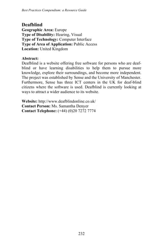 Best Practices Compendium: a Resource Guide
Deafblind
Geographic Area: Europe
Type of Disability: Hearing, Visual
Type of Technology: Computer Interface
Type of Area of Application: Public Access
Location: United Kingdom
Abstract:
Deafblind is a website offering free software for persons who are deaf-
blind or have learning disabilities to help them to pursue more
knowledge, explore their surroundings, and become more independent.
The project was established by Sense and the University of Manchester.
Furthermore, Sense has three ICT centers in the UK for deaf-blind
citizens where the software is used. Deafblind is currently looking at
ways to attract a wider audience to its website.
Website: http://www.deafblindonline.co.uk/
Contact Person: Ms. Samantha Denyer
Contact Telephone: (+44) (0)20 7272 7774
232
 