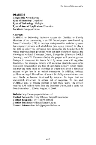 The Accessibility Imperative
DIADEM
Geographic Area: Europe
Type of Disability: Cognitive
Type of Technology: Multiple
Type of Area of Application: Education
Location: European Union
Abstract:
DIADEM, or Delivering Inclusive Access for Disabled or Elderly
Members of the community, is an EU funded project coordinated by
Brunel University (UK) to develop next-generation assistive systems
that empower persons with disabilities (and aging citizens) to play a
full role in society by increasing their autonomy and helping them to
realize their maximum potential. With the help of partners such as the
Norwegian National Computer Center, Bluegarden (Norway), MORE
(Norway), and CSI Piemonte (Italy), the project will provide greater
dialogue to counteract the issues faced by many users with cognitive
disabilities. For example, persons with cognitive disabilities can suffer
from poor concentration and loss of short-term memory, which means
that they are more likely to lose track of where they are in a particular
process or get lost in an online transaction. In addition, reduced
problem solving skills and loss of mental flexibility mean that users are
more likely to become frustrated by requests for input that are
unexpected, irrelevant, or appear out of sequence. To this end,
DIADEM aims to provide support to help these users. The project
received 1.95 million euros from the European Union, and is set to run
from September 1, 2006 to August 31, 2009.
Website: http://www.project-diadem.eu/
Contact Person: Dr. Tony Elliman, Project Coordinator
Contact Telephone: (+44) 1895 266022
Contact Email: tony.elliman@brunel.ac.uk
General Information: info@project-diadem.eu
233
 
