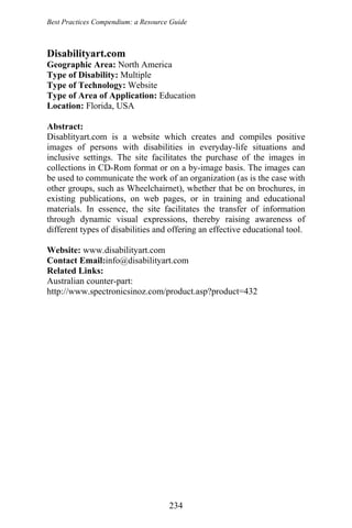 Best Practices Compendium: a Resource Guide
Disabilityart.com
Geographic Area: North America
Type of Disability: Multiple
Type of Technology: Website
Type of Area of Application: Education
Location: Florida, USA
Abstract:
Disablityart.com is a website which creates and compiles positive
images of persons with disabilities in everyday-life situations and
inclusive settings. The site facilitates the purchase of the images in
collections in CD-Rom format or on a by-image basis. The images can
be used to communicate the work of an organization (as is the case with
other groups, such as Wheelchairnet), whether that be on brochures, in
existing publications, on web pages, or in training and educational
materials. In essence, the site facilitates the transfer of information
through dynamic visual expressions, thereby raising awareness of
different types of disabilities and offering an effective educational tool.
Website: www.disabilityart.com
Contact Email:info@disabilityart.com
Related Links:
Australian counter-part:
http://www.spectronicsinoz.com/product.asp?product=432
234
 