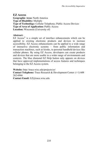 The Accessibility Imperative
EZ Access
Geographic Area: North America
Type of Disability: Multiple
Type of Technology: Cellular Telephony; Public Access Devices
Type of Area of Application: Public Access
Location: Wisconsin (University of)
Abstract:
EZ Access®
is a simple set of interface enhancements which can be
applied to existing electronic products and devices to increase
accessibility. EZ Access enhancements can be applied to a wide range
of interactive electronic systems – from public information and
transaction machines, such as kiosks, to personal handheld devices like
cellular phones. By using EZ Access, developers can create products
and devices that are more usable in a wider range of environments and
contexts. The blue diamond EZ Help button only appears on devices
that have approved implementations of access features and techniques
belonging to the EZ Access system.
Website: http://trace.wisc.edu/projects/ez/
Contact Telephone: Trace Research & Development Center: (+1) 608
262-6966
Contact Email: EZ@trace.wisc.edu
235
 
