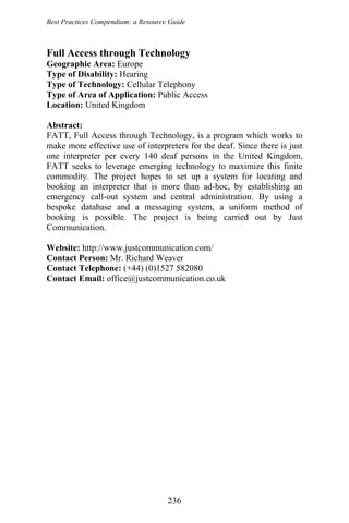 Best Practices Compendium: a Resource Guide
Full Access through Technology
Geographic Area: Europe
Type of Disability: Hearing
Type of Technology: Cellular Telephony
Type of Area of Application: Public Access
Location: United Kingdom
Abstract:
FATT, Full Access through Technology, is a program which works to
make more effective use of interpreters for the deaf. Since there is just
one interpreter per every 140 deaf persons in the United Kingdom,
FATT seeks to leverage emerging technology to maximize this finite
commodity. The project hopes to set up a system for locating and
booking an interpreter that is more than ad-hoc, by establishing an
emergency call-out system and central administration. By using a
bespoke database and a messaging system, a uniform method of
booking is possible. The project is being carried out by Just
Communication.
Website: http://www.justcommunication.com/
Contact Person: Mr. Richard Weaver
Contact Telephone: (+44) (0)1527 582080
Contact Email: office@justcommunication.co.uk
236
 