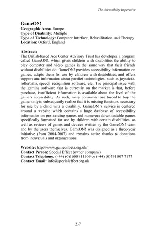 The Accessibility Imperative
GameON!
Geographic Area: Europe
Type of Disability: Multiple
Type of Technology: Computer Interface, Rehabilitation, and Therapy
Location: Oxford, England
Abstract:
The British-based Ace Center Advisory Trust has developed a program
called GameON!, which gives children with disabilities the ability to
play computer and video games in the same way that their friends
without disabilities do. GameON! provides accessibility information on
games, adapts them for use by children with disabilities, and offers
support and information about parallel technologies, such as joysticks,
rollerballs, speech recognition software, etc. The principal issue with
the gaming software that is currently on the market is that, before
purchase, insufficient information is available about the level of the
game’s accessibility. As such, many consumers are forced to buy the
game, only to subsequently realize that it is missing functions necessary
for use by a child with a disability. GameON!’s service is centered
around a website which contains a huge database of accessibility
information on pre-existing games and numerous downloadable games
specifically formatted for use by children with certain disabilities, as
well as reviews of games and devices written by the GameON! team
and by the users themselves. GameON! was designed as a three-year
initiative (from 2004-2007) and remains active thanks to donations
from individuals and organizations.
Website: http://www.gameonbeta.org.uk/
Contact Person: Special Effect (owner company)
Contact Telephone: (+44) (0)1608 811909 or (+44) (0)791 807 7177
Contact Email: info@specialeffect.org.uk
237
 