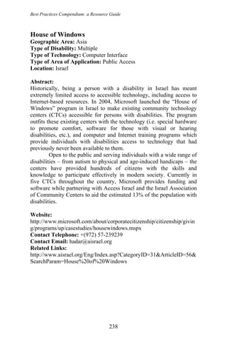Best Practices Compendium: a Resource Guide
House of Windows
Geographic Area: Asia
Type of Disability: Multiple
Type of Technology: Computer Interface
Type of Area of Application: Public Access
Location: Israel
Abstract:
Historically, being a person with a disability in Israel has meant
extremely limited access to accessible technology, including access to
Internet-based resources. In 2004, Microsoft launched the “House of
Windows” program in Israel to make existing community technology
centers (CTCs) accessible for persons with disabilities. The program
outfits these existing centers with the technology (i.e. special hardware
to promote comfort, software for those with visual or hearing
disabilities, etc.), and computer and Internet training programs which
provide individuals with disabilities access to technology that had
previously never been available to them.
Open to the public and serving individuals with a wide range of
disabilities – from autism to physical and age-induced handicaps – the
centers have provided hundreds of citizens with the skills and
knowledge to participate effectively in modern society. Currently in
five CTCs throughout the country, Microsoft provides funding and
software while partnering with Access Israel and the Israel Association
of Community Centers to aid the estimated 13% of the population with
disabilities.
Website:
http://www.microsoft.com/about/corporatecitizenship/citizenship/givin
g/programs/up/casestudies/housewindows.mspx
Contact Telephone: +(972) 57-239239
Contact Email: hadar@aisrael.org
Related Links:
http://www.aisrael.org/Eng/Index.asp?CategoryID=31&ArticleID=56&
SearchParam=House%20of%20Windows
238
 