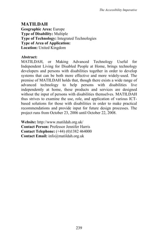 The Accessibility Imperative
MATILDAH
Geographic Area: Europe
Type of Disability: Multiple
Type of Technology: Integrated Technologies
Type of Area of Application:
Location: United Kingdom
Abstract:
MATILDAH, or Making Advanced Technology Useful for
Independent Living for Disabled People at Home, brings technology
developers and persons with disabilities together in order to develop
systems that can be both more effective and more widely-used. The
premise of MATILDAH holds that, though there exists a wide range of
advanced technology to help persons with disabilities live
independently at home, these products and services are designed
without the input of persons with disabilities themselves. MATILDAH
thus strives to examine the use, role, and application of various ICT-
based solutions for those with disabilities in order to make practical
recommendations and provide input for future design processes. The
project runs from October 23, 2006 until October 22, 2008.
Website: http://www.matildah.org.uk/
Contact Person: Professor Jennifer Harris
Contact Telephone: (+44) (0)1382 464000
Contact Email: info@matildah.org.uk
239
 