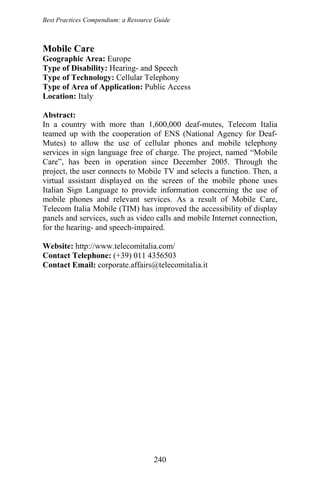 Best Practices Compendium: a Resource Guide
Mobile Care
Geographic Area: Europe
Type of Disability: Hearing- and Speech
Type of Technology: Cellular Telephony
Type of Area of Application: Public Access
Location: Italy
Abstract:
In a country with more than 1,600,000 deaf-mutes, Telecom Italia
teamed up with the cooperation of ENS (National Agency for Deaf-
Mutes) to allow the use of cellular phones and mobile telephony
services in sign language free of charge. The project, named “Mobile
Care”, has been in operation since December 2005. Through the
project, the user connects to Mobile TV and selects a function. Then, a
virtual assistant displayed on the screen of the mobile phone uses
Italian Sign Language to provide information concerning the use of
mobile phones and relevant services. As a result of Mobile Care,
Telecom Italia Mobile (TIM) has improved the accessibility of display
panels and services, such as video calls and mobile Internet connection,
for the hearing- and speech-impaired.
Website: http://www.telecomitalia.com/
Contact Telephone: (+39) 011 4356503
Contact Email: corporate.affairs@telecomitalia.it
240
 